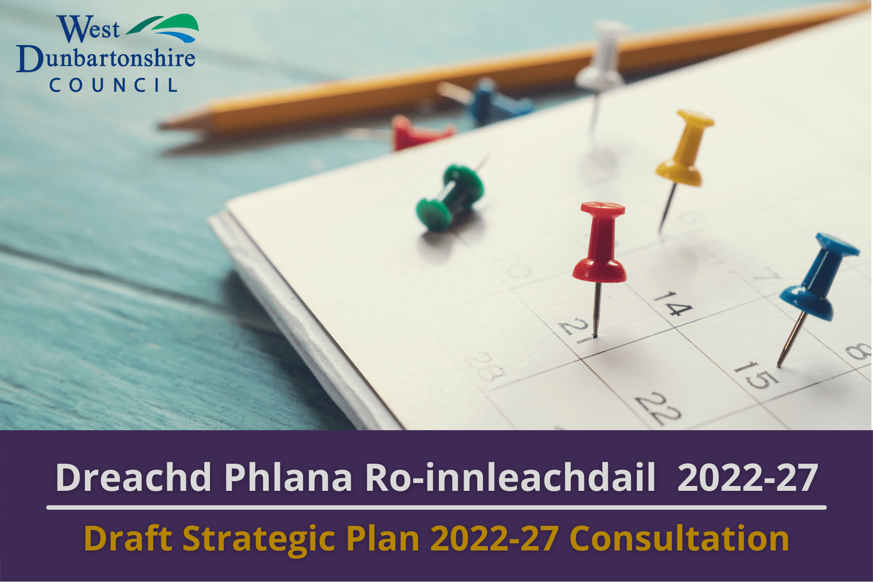 Picture: Multi-coloured thumb tacks on a calendar. The West Dumbartonshire Council logo appears in the top left of the image. Text reads 'Draft Strategic Plan 2022-27 Consultation'.Picture: Multi-coloured thumb tacks on a calendar. The West Dumbartonshire Council logo appears in the top left of the image. Text reads 'Draft Strategic Plan 2022-27 Consultation'.
